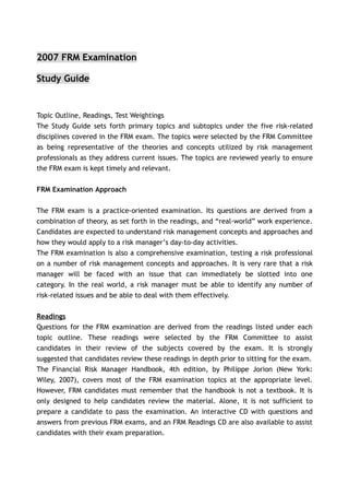 2007 FRM Examination

Study Guide


Topic Outline, Readings, Test Weightings
The Study Guide sets forth primary topics and subtopics under the five risk-related
disciplines covered in the FRM exam. The topics were selected by the FRM Committee
as being representative of the theories and concepts utilized by risk management
professionals as they address current issues. The topics are reviewed yearly to ensure
the FRM exam is kept timely and relevant.


FRM Examination Approach

The FRM exam is a practice-oriented examination. Its questions are derived from a
combination of theory, as set forth in the readings, and “real-world” work experience.
Candidates are expected to understand risk management concepts and approaches and
how they would apply to a risk manager’s day-to-day activities.
The FRM examination is also a comprehensive examination, testing a risk professional
on a number of risk management concepts and approaches. It is very rare that a risk
manager will be faced with an issue that can immediately be slotted into one
category. In the real world, a risk manager must be able to identify any number of
risk-related issues and be able to deal with them effectively.


Readings
Questions for the FRM examination are derived from the readings listed under each
topic outline. These readings were selected by the FRM Committee to assist
candidates in their review of the subjects covered by the exam. It is strongly
suggested that candidates review these readings in depth prior to sitting for the exam.
The Financial Risk Manager Handbook, 4th edition, by Philippe Jorion (New York:
Wiley, 2007), covers most of the FRM examination topics at the appropriate level.
However, FRM candidates must remember that the handbook is not a textbook. It is
only designed to help candidates review the material. Alone, it is not sufficient to
prepare a candidate to pass the examination. An interactive CD with questions and
answers from previous FRM exams, and an FRM Readings CD are also available to assist
candidates with their exam preparation.
 