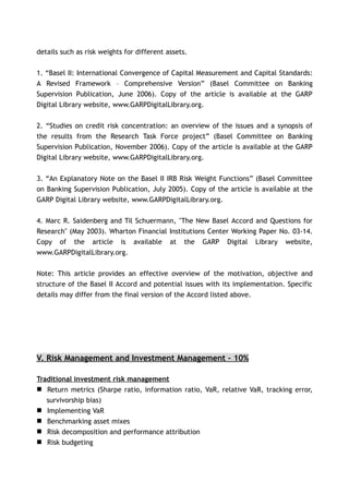 details such as risk weights for different assets.


1. “Basel II: International Convergence of Capital Measurement and Capital Standards:
A Revised Framework – Comprehensive Version” (Basel Committee on Banking
Supervision Publication, June 2006). Copy of the article is available at the GARP
Digital Library website, www.GARPDigitalLibrary.org.


2. “Studies on credit risk concentration: an overview of the issues and a synopsis of
the results from the Research Task Force project” (Basel Committee on Banking
Supervision Publication, November 2006). Copy of the article is available at the GARP
Digital Library website, www.GARPDigitalLibrary.org.


3. “An Explanatory Note on the Basel II IRB Risk Weight Functions” (Basel Committee
on Banking Supervision Publication, July 2005). Copy of the article is available at the
GARP Digital Library website, www.GARPDigitalLibrary.org.


4. Marc R. Saidenberg and Til Schuermann, "The New Basel Accord and Questions for
Research" (May 2003). Wharton Financial Institutions Center Working Paper No. 03-14.
Copy of the article is available at the GARP Digital Library website,
www.GARPDigitalLibrary.org.


Note: This article provides an effective overview of the motivation, objective and
structure of the Basel II Accord and potential issues with its implementation. Specific
details may differ from the final version of the Accord listed above.




V. Risk Management and Investment Management – 10%

Traditional investment risk management
 Return metrics (Sharpe ratio, information ratio, VaR, relative VaR, tracking error,
   survivorship bias)
 Implementing VaR
 Benchmarking asset mixes
 Risk decomposition and performance attribution
 Risk budgeting
 