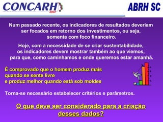 Num passado recente, os indicadores de resultados deveriam ser focados em retorno dos investimentos, ou seja, somente com foco financeiro. Hoje, com a necessidade de se criar sustentabilidade,  os indicadores devem mostrar também ao que viemos, para que, como caminhamos e onde queremos estar amanhã. É comprovado que o homem produz mais  quando se sente livre  e produz melhor quando está sob moldes Torna-se necessário estabelecer critérios e parâmetros.  O que deve ser considerado para a criação desses dados? 