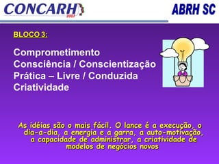BLOCO 3: Comprometimento  Consciência / Conscientização  Prática – Livre / Conduzida  Criatividade   As idéias são o mais fácil. O lance é a execução, o dia-a-dia, a energia e a garra, a auto-motivação, a capacidade de administrar, a criatividade de modelos de negócios novos   