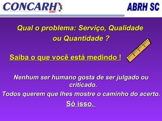 Qual o problema: Serviço, Qualidade  ou Quantidade ? Saiba o que você está medindo ! Nenhum ser humano gosta de ser julgado ou criticado.  Todos querem que lhes mostre o caminho do acerto. Só isso.  