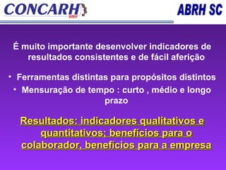 É muito importante desenvolver indicadores de resultados consistentes e de fácil aferição Ferramentas distintas para propósitos distintos Mensuração de tempo : curto , médio e longo prazo Resultados: indicadores qualitativos e quantitativos; benefícios para o colaborador, benefícios para a empresa 