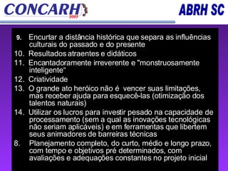 9.  Encurtar a distância histórica que separa as influências culturais do passado e do presente 10.  Resultados atraentes e didáticos  11.  Encantadoramente irreverente e "monstruosamente inteligente“ 12.  Criatividade  13.  O grande ato heróico não é  vencer suas limitações, mas receber ajuda para esquecê-las (otimização dos talentos naturais) 14.  Utilizar os lucros para investir pesado na capacidade de processamento (sem a qual as inovações tecnológicas não seriam aplicáveis) e em ferramentas que libertem seus animadores de barreiras técnicas Planejamento completo, do curto, médio e longo prazo, com tempo e objetivos pré determinados, com avaliações e adequações constantes no projeto inicial 