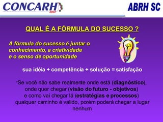 QUAL É A FÓRMULA DO SUCESSO ? A fórmula do sucesso é juntar o  conhecimento, a criatividade  e o senso de oportunidade sua idéia + competência + solução = satisfação " Se você não sabe realmente onde está ( diagnóstico ),  onde quer chegar ( visão do futuro - objetivos )  e como vai chegar lá ( estratégias e processos )  qualquer caminho é valido, porém poderá chegar a lugar nenhum 