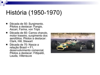 História (1950-1970) Década de 50: Surgimento. Pilotos a destacar: Fangio, Ascari, Farina, von Trips Década de 60: Carros charuto, motor traseiro, surgimento dos aerofólios. Pilotos a destacar: Clark, Hill, Stewart Década de 70: Nasce a relação Brasil + F1, desenvolvimento comercial. Pilotos a destacar: Fittipaldi, Lauda, Villeneuve 