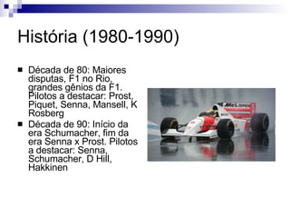 História (1980-1990) Década de 80: Maiores disputas, F1 no Rio, grandes gênios da F1. Pilotos a destacar: Prost, Piquet, Senna, Mansell, K Rosberg Década de 90: Início da era Schumacher, fim da era Senna x Prost. Pilotos a destacar: Senna, Schumacher, D Hill, Hakkinen  