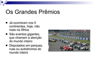 Os Grandes Prêmios Já ocorreram nos 5 continentes, hoje, não mais na África São eventos gigantes, que chamam a atenção do mundo inteiro Disputados em parques, ruas ou autódromos do mundo inteiro 