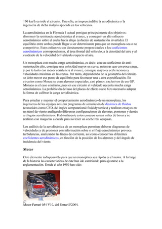 160 km/h en todo el circuito. Para ello, es imprescindible la aerodinámica y la
ingeniería de dicha materia aplicada en los vehículos.

La aerodinámica en la Fórmula 1 actual persigue principalmente dos objetivos:
disminuir la resistencia aerodinámica al avance, y conseguir un alto esfuerzo
aerodinámico sobre el coche hacia abajo (esfuerzo de sustentación invertido). El
equilibrio entre ambos puede llegar a ser determinante para que un monoplaza sea o no
competitivo. Estos esfuerzos son directamente proporcionales a los coeficientes
aerodinámicos correspondientes, al área frontal del vehículo, a la densidad del aire y al
cuadrado de la velocidad del vehículo respecto al aire.

Un monoplaza con mucha carga aerodinámica, es decir, con un coeficiente de anti-
sustentación alto, consigue una velocidad mayor en curva, mientras que con poca carga,
y por lo tanto con menor resistencia al avance, consigue mayores aceleraciones y
velocidades máximas en las rectas. Por tanto, dependiendo de la geometría del circuito
se debe mover ese punto de equilibrio para favorecer una u otra especificación. En
circuitos como Monza se usan alerones especiales, casi planos, exclusivos de ese GP.
Mónaco es el caso contrario, pues en ese circuito el vehículo necesita mucha carga
aerodinámica. La prohibición del uso del placas de efecto suelo hizo necesario adaptar
la forma de calibrar la carga aerodinámica.

Para estudiar y mejorar el comportamiento aerodinámico de un monoplaza, los
ingenieros de los equipos utilizan programas de simulación de dinámica de fluidos
(conocidos como CFD, del inglés computational fluid dynamics) y realizan ensayos en
un túnel de viento analizando diferentes configuraciones de alerones, pontones y demás
artilugios aerodinámicos. Habitualmente estos ensayos suman miles de horas y se
realizan con maquetas a escala para no tener un coche real ocupado.

Los análisis de la aerodinámica de un monoplaza permiten elaborar diagramas de
velocidades y de presiones con información sobre si el flujo aerodinámico provoca
turbulencias, analizando las líneas de corriente, así como conocer los diferentes
coeficientes aerodinámicos, en función de la posición de los alerones y del ángulo de
incidencia del viento.

Motor

Otro elemento indispensable para que un monoplaza sea rápido es el motor. A lo largo
de la historia las características de éste han ido cambiando para ajustarse a la
reglamentación. Desde el año 1950 han sido:




Motor Ferrari 054 V10, del Ferrari F2004.
 