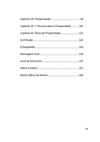 Capítulo 14: Prosperidade ........................................ 84
Capítulo 15: 7 Técnicas para a Prosperidade .......... 101
Capítulo 16: Dicas de Prosperidade ........................ 121
Certificado ............................................................. 141
A Despedida ........................................................... 143
Mensagem Final ..................................................... 144
Livro de Exercícios .................................................. 147
Sobre a Autora ....................................................... 161
Outras Obras da Autora ......................................... 164

14

 