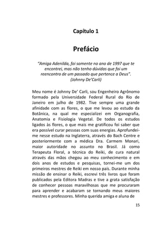 Capítulo 1

Prefácio
“Amiga Adenilda, foi somente no ano de 1997 que te
encontrei, mas não tenho dúvidas que foi um
reencontro de um passado que pertence a Deus”.
(Johnny De’Carli)
Meu nome é Johnny De’ Carli, sou Engenheiro Agrônomo
formado pela Universidade Federal Rural do Rio de
Janeiro em julho de 1982. Tive sempre uma grande
afinidade com as flores, o que me levou ao estudo da
Botânica, na qual me especializei em Organografia,
Anatomia e Fisiologia Vegetal. De todos os estudos
ligados às flores, o que mais me gratificou foi saber que
era possível curar pessoas com suas energias. Aprofundeime nesse estudo na Inglaterra, através do Bach Centre e
posteriormente com a médica Dra. Carmem Monari,
maior autoridade no assunto no Brasil. Já como
Terapeuta Floral, a técnica do Reiki, de cura natural
através das mãos chegou ao meu conhecimento e em
dois anos de estudos e pesquisas, tornei-me um dos
primeiros mestres de Reiki em nosso país. Durante minha
missão de ensinar o Reiki, escrevi três livros que foram
publicados pela Editora Madras e tive a grata satisfação
de conhecer pessoas maravilhosas que me procuraram
para aprender e acabaram se tornando meus maiores
mestres e professores. Minha querida amiga e aluna de
15

 