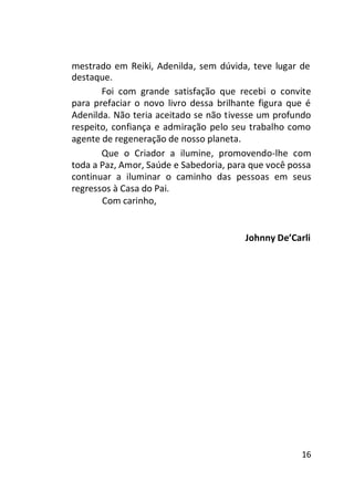 mestrado em Reiki, Adenilda, sem dúvida, teve lugar de
destaque.
Foi com grande satisfação que recebi o convite
para prefaciar o novo livro dessa brilhante figura que é
Adenilda. Não teria aceitado se não tivesse um profundo
respeito, confiança e admiração pelo seu trabalho como
agente de regeneração de nosso planeta.
Que o Criador a ilumine, promovendo-lhe com
toda a Paz, Amor, Saúde e Sabedoria, para que você possa
continuar a iluminar o caminho das pessoas em seus
regressos à Casa do Pai.
Com carinho,

Johnny De’Carli

16

 