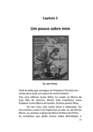 Capítulo 2

Um pouco sobre mim

Eu, aos 9 anos.

Você acredita que consegue ser Próspera? Permita-me
contar para você, um pouco da minha história:
Tive uma infância muito difícil, fui criada no Morro do
Caju (Rio de Janeiro). Minha mãe trabalhava como
fiandeira numa fábrica de tecidos. Éramos quatro filhas.
Ela nos criou com muito Amor e dedicação. Ela
nos ensinou a rezar e ter Esperança na vida. Lá, do alto do
Morro, eu avistava a Igreja de Nossa Senhora da Penha.
Eu acreditava que podia vencer todas dificuldades e
17

 