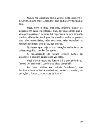 Nunca me coloquei como vítima, lição número 1
de Anita, minha mãe... Acreditei que podia ser vitoriosa, e
sou.
Hoje, com o meu trabalho, procuro ajudar as
pessoas em suas trajetórias... que, por mais difícil que a
vida possa parecer, sempre há Esperança de um amanhã
melhor, diferente. Você precisa acreditar e dar os passos
que são necessários, não reclamar, não transferir a
responsabilidade, que é sua, aos outros.
Qualquer que seja a sua situação enfrente-a de
cabeça erguida, com Fé, Coragem...
A Prosperidade do futuro requer Ações do
presente, é sempre aonde você vai estar.
Você nunca tocará no futuro. Só o presente é seu
"como um presente". Lembre-se disto sempre!!!
Ao meu público, na maioria "mulheres", um
lembrete: leve na bolsa, um batom, no rosto o sorriso, no
coração, o Amor.... as marcas de Anita!!!

19

 