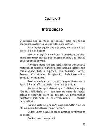 Capítulo 3

Introdução
O sucesso não acontece por acaso. Todos nós temos
chance de mudarmos nossas vidas para melhor.
Para mudar aquilo que é preciso, vontade só não
basta - é preciso ação!!!
Prosperar significa melhorar a qualidade de vida,
implica ter todos os recursos necessários para a satisfação
dos propósitos de vida.
A Prosperidade não está ligada apenas ao conceito
material, ao sucesso financeiro, está ligada a fatores, tais
como Saúde, Paz, Inteligência, Espiritualidade, Amor,
Tempo, Criatividade, Imaginação, Relacionamentos,
Entusiasmo, Trabalho.
Prosperidade é um conceito amplo diretamente
ligado à Riqueza/Abundância material e espiritual.
Socialmente aprendemos que o dinheiro é sujo,
não traz felicidade, atrai sentimentos ruins de inveja,
cobiça e desunião entre as pessoas. Os pensamentos
negativos impedem o desenvolvimento – causam
desequilíbrio.
Como é visto o dinheiro? Como algo “difícil” de ser
obtido, coisa diabólica ou como pecado.
O desejo em possuí-lo acaba gerando sentimentos
de culpa.
Então, como prosperar?
20

 