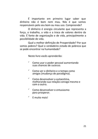 É importante em primeiro lugar saber que
dinheiro não é bom nem mau. Nós é que somos
responsáveis pelo seu bom ou mau uso. Compreende?
O dinheiro é energia circulante que representa a
força, o trabalho, a vida e a troca de valores dentro da
vida. É fonte de organização e de vida, principalmente a
possibilidade de vida.
Qual a melhor definição de Prosperidade? Por que
somos pobres? Qual o verdadeiro estado de pobreza que
se pode encontrar na humanidade?
Neste livro vocês aprenderão:


Como usar o poder pessoal aumentando
suas chances de sucesso. 




Como ver o dinheiro e o tempo como
amigos (mudança de paradigma). 








Como desenvolver a autoestima,
melhorando sua relação consigo mesmo e
com o outro. 




Como desenvolver o entusiasmo
para prosperar. 




E muito mais! 





21

 