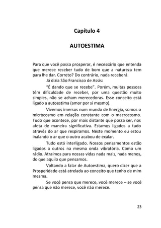Capítulo 4
AUTOESTIMA
Para que você possa prosperar, é necessário que entenda
que merece receber tudo de bom que a natureza tem
para lhe dar. Correto? Do contrário, nada receberá.
Já dizia São Francisco de Assis:
“É dando que se recebe”. Porém, muitas pessoas
têm dificuldade de receber, por uma questão muito
simples, não se acham merecedoras. Esse conceito está
ligado a autoestima (amor por si mesmo).
Vivemos imersos num mundo de Energia, somos o
microcosmo em relação constante com o macrocosmo.
Tudo que acontece, por mais distante que possa ser, nos
afeta de maneira significativa. Estamos ligados a tudo
através do ar que respiramos. Neste momento eu estou
inalando o ar que o outro acabou de exalar.
Tudo está interligado. Nossos pensamentos estão
ligados a outros na mesma onda vibratória. Como um
rádio. Atraímos para nossas vidas nada mais, nada menos,
do que aquilo que pensamos.
Voltando a falar de Autoestima, quero dizer que a
Prosperidade está atrelada ao conceito que tenho de mim
mesma.
Se você pensa que merece, você merece – se você
pensa que não merece, você não merece.

23

 