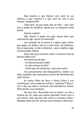 Não importa o que fizeram com você na sua
infância, o que importa é o que você faz com o que
fizeram. Compreende?
Tudo bem, sei que pode não ser fácil – mas você
tem o poder de modificar, desde que se empenhe nesta
tarefa.
Querer é poder?
Não. Querer é poder em ação. Quero dizer que
você precisa agir, querer só não basta!
Um exemplo: Se eu quero ir a algum lugar, tenho
que pegar um ônibus, táxi ou o meu carro, do contrário,
fico só querendo. A vida é dinâmica – para modificar algo
é preciso Ação. Repito.
Quais são seus conceitos sobre si mesmo? Você já
pensou sobre isso?
Pensamentos do tipo:
- Eu não presto para nada!
- Eu não mereço ser feliz!
- Tenho que me conformar, nasci para sofrer.
Tais pensamentos são bloqueadores, inibem sua
ação, impedem que você possa usufruir da felicidade que
você merece.
Se somos filhos de Deus e fomos feitos à sua
semelhança, como podemos aceitar a “pobreza”? Deus é
rico e deu-nos todo o Universo com abundância. Somos
filhos do Rei, seus herdeiros.
No meu livro “Brincando com os Anjos”, eu cito a
história de um rapaz que queria aprender muito com o
seu mestre. Este, deu-lhe uma xícara e começou então a
despejar sobre ela chá, até que esta começou a derramar.
24

 
