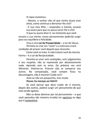 O rapaz exclamou:
- Mestre, o senhor não vê que minha xícara está
cheia, como continua a derramar-lhe chá?
- É isso meu filho – respondeu o mestre, esvazie
sua xícara para que eu possa servir-lhe o chá!
O que eu quero dizer é: no momento que você
esvazia a sua mente, novos pensamentos poderão surgir
para seu equilíbrio e felicidade.
Esta é uma Lei da Prosperidade – a Lei do Vácuo.
Permita-se criar um “vazio” e a natureza criará
condições de prover você daquilo que necessita.
Como você se trata. A vida tratará você da mesma
Forma – é a Lei da Reciprocidade.
Permita-se viver sem avaliações, sem julgamentos
a seu respeito, não se repreenda por absolutamente
nada. Aprenda com os erros. Da próxima vez será
diferente. Valorize-se. Procure não se comparar aos
outros. Na comparação, você sempre ficou na
desvantagem, não é mesmo? Cuide-se!!!
Ame-se não um pouquinho, mas muito.
Pense: Eu mereço ser feliz!!!
Se você pensar que deve cuidar de si mesmo,
depois dos outros, poderá surgir um pensamento de que
está sendo egoísta.
Não se deixe dominar por tal pensamento – o que
você aprendeu (de maneira errada) ser egoísmo eu digo
que é autoestima.

25

 
