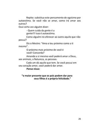 Repito: substitua este pensamento de egoísmo por
autoestima. Se você não se amar, como irá amar aos
outros?
Ouvi certa vez alguém dizer:
- Quem cuida da gente é a
gente!!! Isso é autoestima.
Como alguém irá oferecer ao outro aquilo que não
possui?
Diz o Mestre: “Ama o teu próximo como a ti
mesmo”.
O próximo mais próximo de você é
você! Concorda?
Amando a si mesmo você poderá amar a Deus,
aos animais, a Natureza, as pessoas.
Cada um dá aquilo que tem. Se você possui em
seu coração amor, você poderá dar amor.
Pense nisso:
“o maior presente que os pais podem dar para
seus filhos é a própria felicidade.”

26

 