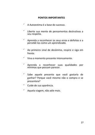 PONTOS IMPORTANTES


A Autoestima é a base do sucesso. 




Liberte sua mente de pensamentos destrutivos a
seu respeito. 




Aprenda a reconhecer os seus erros e defeitos e a
percebê-los como um aprendizado. 






Ao primeiro sinal de desânimo, respire e siga em
frente. 
Viva o momento presente intensamente. 




Aprenda a reconhecer suas qualidades por
mínimas que possam parecer. 









Sabe aquele presente que você gostaria de
ganhar? Porque você mesmo não o compra e se
presenteia? 
Cuide de sua aparência. 
Aquela viagem, não adie mais. 

27

 