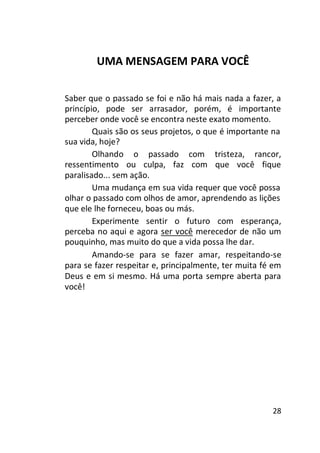 UMA MENSAGEM PARA VOCÊ
Saber que o passado se foi e não há mais nada a fazer, a
princípio, pode ser arrasador, porém, é importante
perceber onde você se encontra neste exato momento.
Quais são os seus projetos, o que é importante na
sua vida, hoje?
Olhando o passado com tristeza, rancor,
ressentimento ou culpa, faz com que você fique
paralisado... sem ação.
Uma mudança em sua vida requer que você possa
olhar o passado com olhos de amor, aprendendo as lições
que ele lhe forneceu, boas ou más.
Experimente sentir o futuro com esperança,
perceba no aqui e agora ser você merecedor de não um
pouquinho, mas muito do que a vida possa lhe dar.
Amando-se para se fazer amar, respeitando-se
para se fazer respeitar e, principalmente, ter muita fé em
Deus e em si mesmo. Há uma porta sempre aberta para
você!

28

 