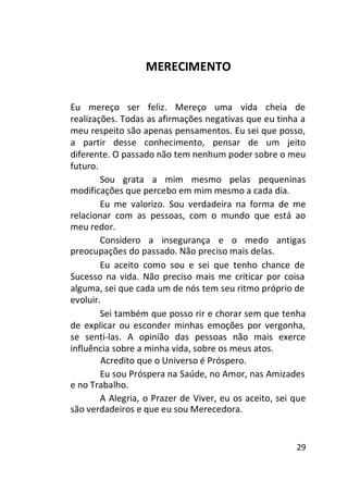MERECIMENTO
Eu mereço ser feliz. Mereço uma vida cheia de
realizações. Todas as afirmações negativas que eu tinha a
meu respeito são apenas pensamentos. Eu sei que posso,
a partir desse conhecimento, pensar de um jeito
diferente. O passado não tem nenhum poder sobre o meu
futuro.
Sou grata a mim mesmo pelas pequeninas
modificações que percebo em mim mesmo a cada dia.
Eu me valorizo. Sou verdadeira na forma de me
relacionar com as pessoas, com o mundo que está ao
meu redor.
Considero a insegurança e o medo antigas
preocupações do passado. Não preciso mais delas.
Eu aceito como sou e sei que tenho chance de
Sucesso na vida. Não preciso mais me criticar por coisa
alguma, sei que cada um de nós tem seu ritmo próprio de
evoluir.
Sei também que posso rir e chorar sem que tenha
de explicar ou esconder minhas emoções por vergonha,
se senti-las. A opinião das pessoas não mais exerce
influência sobre a minha vida, sobre os meus atos.
Acredito que o Universo é Próspero.
Eu sou Próspera na Saúde, no Amor, nas Amizades
e no Trabalho.
A Alegria, o Prazer de Viver, eu os aceito, sei que
são verdadeiros e que eu sou Merecedora.

29

 