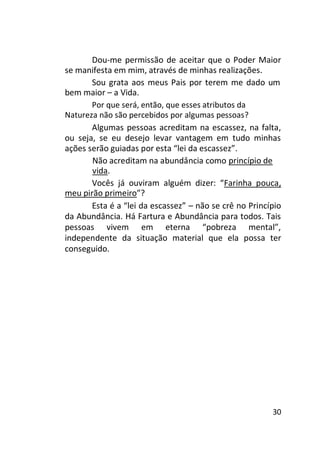Dou-me permissão de aceitar que o Poder Maior
se manifesta em mim, através de minhas realizações.
Sou grata aos meus Pais por terem me dado um
bem maior – a Vida.
Por que será, então, que esses atributos da
Natureza não são percebidos por algumas pessoas?
Algumas pessoas acreditam na escassez, na falta,
ou seja, se eu desejo levar vantagem em tudo minhas
ações serão guiadas por esta “lei da escassez”.
Não acreditam na abundância como princípio de
vida.
Vocês já ouviram alguém dizer: “Farinha pouca,
meu pirão primeiro”?
Esta é a “lei da escassez” – não se crê no Princípio
da Abundância. Há Fartura e Abundância para todos. Tais
pessoas vivem em eterna “pobreza mental”,
independente da situação material que ela possa ter
conseguido.

30

 