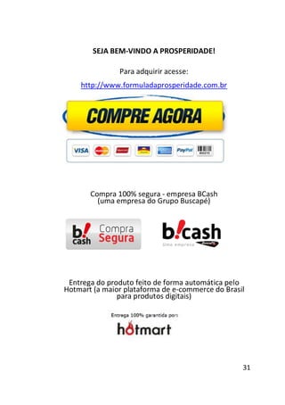 SEJA BEM-VINDO A PROSPERIDADE!
Para adquirir acesse:
http://www.formuladaprosperidade.com.br

Compra 100% segura - empresa BCash
(uma empresa do Grupo Buscapé)

Entrega do produto feito de forma automática pelo
Hotmart (a maior plataforma de e-commerce do Brasil
para produtos digitais)

31

 