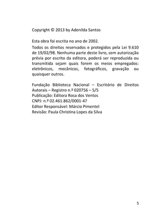 Copyright © 2013 by Adenilda Santos
Esta obra foi escrita no ano de 2002.
Todos os direitos reservados e protegidos pela Lei 9.610
de 19/02/98. Nenhuma parte deste livro, sem autorização
prévia por escrito da editora, poderá ser reproduzida ou
transmitida sejam quais forem os meios empregados:
eletrônicos, mecânicos, fotográficos, gravação ou
quaisquer outros.
Fundação Biblioteca Nacional – Escritório de Direitos
Autorais – Registro n.º 020756 – 5/5
Publicação: Editora Rosa dos Ventos
CNPJ: n.º 02.461.862/0001-47
Editor Responsável: Márcio Pimentel
Revisão: Paula Christina Lopes da Silva

5

 