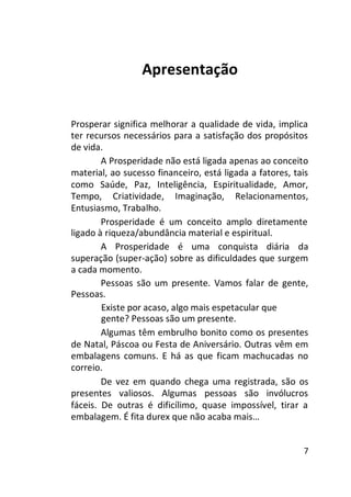 Apresentação
Prosperar significa melhorar a qualidade de vida, implica
ter recursos necessários para a satisfação dos propósitos
de vida.
A Prosperidade não está ligada apenas ao conceito
material, ao sucesso financeiro, está ligada a fatores, tais
como Saúde, Paz, Inteligência, Espiritualidade, Amor,
Tempo, Criatividade, Imaginação, Relacionamentos,
Entusiasmo, Trabalho.
Prosperidade é um conceito amplo diretamente
ligado à riqueza/abundância material e espiritual.
A Prosperidade é uma conquista diária da
superação (super-ação) sobre as dificuldades que surgem
a cada momento.
Pessoas são um presente. Vamos falar de gente,
Pessoas.
Existe por acaso, algo mais espetacular que
gente? Pessoas são um presente.
Algumas têm embrulho bonito como os presentes
de Natal, Páscoa ou Festa de Aniversário. Outras vêm em
embalagens comuns. E há as que ficam machucadas no
correio.
De vez em quando chega uma registrada, são os
presentes valiosos. Algumas pessoas são invólucros
fáceis. De outras é dificílimo, quase impossível, tirar a
embalagem. É fita durex que não acaba mais…
7

 