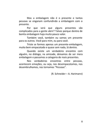 Mas a embalagem não é o presente e tantas
pessoas se enganam confundindo a embalagem com o
presente.
Por que será que alguns presentes são
complicados para a gente abrir? Talvez porque dentro de
bonita embalagem haja muito pouco valor.
Também você, também eu somos um presente
para os outros. Você para mim, eu para você.
Triste se formos apenas um presente-embalagem,
muito bem empacotado e quase sem nada, lá dentro.
Quando existe um verdadeiro encontro com
alguém, no diálogo, na amizade, deixamos de ser mera
embalagem e passamos a categoria de reais presentes.
Nos verdadeiros encontros entre pessoas,
acontecem emoções, ou seja, nos desempacotamos, nos
desembrulhamos, nos tornamos “Pessoas”.
(R. Schneider – A. Harimann)

8

 