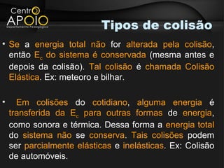 Tipos de colisão
• Se a energia total não for alterada pela colisão,
  então Ec do sistema é conservada (mesma antes e
  depois da colisão). Tal colisão é chamada Colisão
  Elástica. Ex: meteoro e bilhar.

•     Em colisões do cotidiano, alguma energia é
    transferida da Ec para outras formas de energia,
    como sonora e térmica. Dessa forma a energia total
    do sistema não se conserva. Tais colisões podem
    ser parcialmente elásticas e inelásticas. Ex: Colisão
    de automóveis.
 