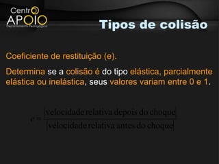 Tipos de colisão

Coeficiente de restituição (e).
Determina se a colisão é do tipo elástica, parcialmente
elástica ou inelástica, seus valores variam entre 0 e 1.


           velocidade relativa depois do choque
      e=
           velocidade relativa antes do choque
 