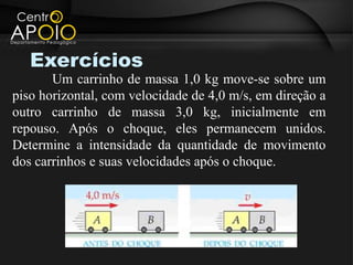 Exercícios
       Um carrinho de massa 1,0 kg move-se sobre um
piso horizontal, com velocidade de 4,0 m/s, em direção a
outro carrinho de massa 3,0 kg, inicialmente em
repouso. Após o choque, eles permanecem unidos.
Determine a intensidade da quantidade de movimento
dos carrinhos e suas velocidades após o choque.
 