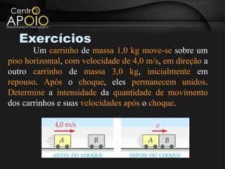 Exercícios
       Um carrinho de massa 1,0 kg move-se sobre um
piso horizontal, com velocidade de 4,0 m/s, em direção a
outro carrinho de massa 3,0 kg, inicialmente em
repouso. Após o choque, eles permanecem unidos.
Determine a intensidade da quantidade de movimento
dos carrinhos e suas velocidades após o choque.
 