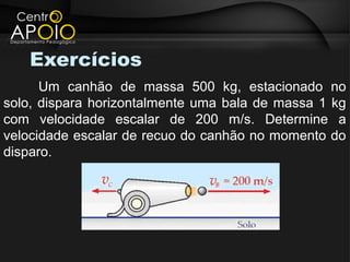 Exercícios
      Um canhão de massa 500 kg, estacionado no
solo, dispara horizontalmente uma bala de massa 1 kg
com velocidade escalar de 200 m/s. Determine a
velocidade escalar de recuo do canhão no momento do
disparo.
 