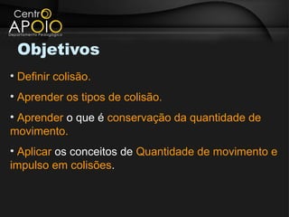 Objetivos
• Definir colisão.
• Aprender os tipos de colisão.
• Aprender o que é conservação da quantidade de
movimento.
• Aplicar os conceitos de Quantidade de movimento e
impulso em colisões.
 