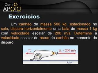 Exercícios
      Um canhão de massa 500 kg, estacionado no
solo, dispara horizontalmente uma bala de massa 1 kg
com velocidade escalar de 200 m/s. Determine a
velocidade escalar de recuo do canhão no momento do
disparo.
 