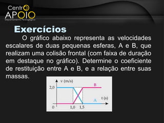 Exercícios
      O gráfico abaixo representa as velocidades
escalares de duas pequenas esferas, A e B, que
realizam uma colisão frontal (com faixa de duração
em destaque no gráfico). Determine o coeficiente
de restituição entre A e B, e a relação entre suas
massas.
 
