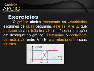 Exercícios
      O gráfico abaixo representa as velocidades
escalares de duas pequenas esferas, A e B, que
realizam uma colisão frontal (com faixa de duração
em destaque no gráfico). Determine o coeficiente
de restituição entre A e B, e a relação entre suas
massas.
 