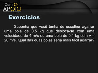 Exercícios
      Suponha que você tenha de escolher agarrar
uma bola de 0.5 kg que desloca-se com uma
velocidade de 4 m/s ou uma bola de 0,1 kg com v =
20 m/s. Qual das duas bolas seria mais fácil agarrar?
 