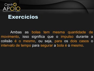 Exercícios

      Ambas as bolas tem mesma quantidade de
movimento, isso significa que o impulso durante a
colisão é o mesmo, ou seja, para os dois casos o
intervalo de tempo para segurar a bola é o mesmo.
 