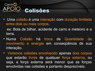 Colisões
• Uma colisão é uma interação com duração limitada
  entre dois ou mais corpos.
   ex: Bola de bilhar, acidente de carro e meteoro e a
  terra.
• Numa Colisão há troca de Quantidade de
  movimento e energia em conseqüência de sua
  interação.
• Veremos colisões envolvendo apenas dois corpos
  que estarão livres de qualquer força externa, ou
  seja, a força externa será menor que as forças
  envolvidas nas colisões e portanto desprezíveis.
 