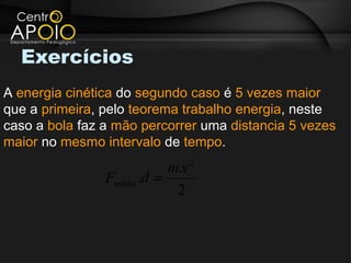 Exercícios
A energia cinética do segundo caso é 5 vezes maior
que a primeira, pelo teorema trabalho energia, neste
caso a bola faz a mão percorrer uma distancia 5 vezes
maior no mesmo intervalo de tempo.
                                  2
                            m.v
                Fmédia .d =
                             2
 