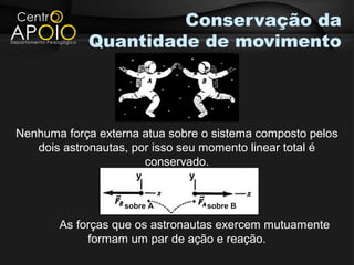 Conservação da
            Quantidade de movimento




Nenhuma força externa atua sobre o sistema composto pelos
   dois astronautas, por isso seu momento linear total é
                       conservado.
                     y        y


                   sobre A        sobre B

       As forças que os astronautas exercem mutuamente
            formam um par de ação e reação.
 