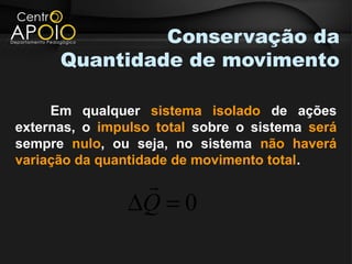 Conservação da
      Quantidade de movimento

     Em qualquer sistema isolado de ações
externas, o impulso total sobre o sistema será
sempre nulo, ou seja, no sistema não haverá
variação da quantidade de movimento total.
                 
                ∆Q = 0
 