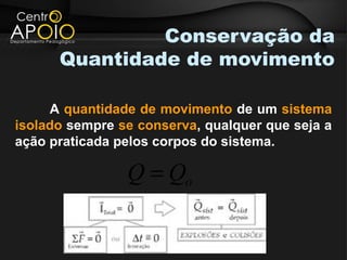 Conservação da
      Quantidade de movimento

     A quantidade de movimento de um sistema
isolado sempre se conserva, qualquer que seja a
ação praticada pelos corpos do sistema.

                Q = Qo
 