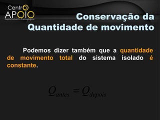 Conservação da
     Quantidade de movimento

     Podemos dizer também que a quantidade
de movimento total do sistema isolado é
constante.



           Qantes = Qdepois
 