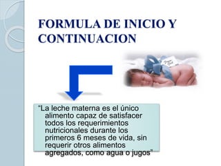 FORMULA DE INICIO Y
CONTINUACION
“La leche materna es el único
alimento capaz de satisfacer
todos los requerimientos
nutricionales durante los
primeros 6 meses de vida, sin
requerir otros alimentos
agregados, como agua o jugos”
 