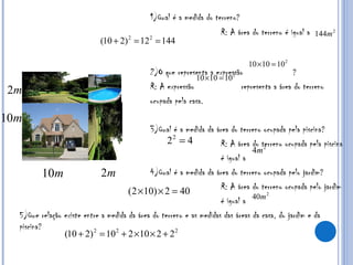 1)Qual é a medida do terreno? R: A área do terreno é igual a  2)O que representa a expressão  ?  R: A expressão  representa a área do terreno  ocupada pela casa. 3)Qual é a medida da área do terreno ocupada pela piscina? R: A área do terreno ocupada pela piscina é igual a  4)Qual é a medida da área do terreno ocupada pelo jardim? R: A área do terreno ocupada pelo jardim é igual a  5)Que relação existe entre a medida da área do terreno e as medidas das áreas da casa, do jardim e da piscina? 
